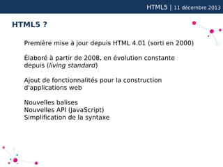 HTML5 |

11 décembre 2013

HTML5 ?
Première mise à jour depuis HTML 4.01 (sorti en 2000)
Élaboré à partir de 2008, en évolution constante
depuis (living standard)
Ajout de fonctionnalités pour la construction
d'applications web
Nouvelles balises
Nouvelles API (JavaScript)
Simplification de la syntaxe

 