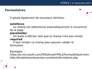 HTML5 |

11 décembre 2013

Formulaires
Il ajoute également de nouveaux attributs :
autofocus
Le champ est sélectionné automatiquement à l'ouverture
de la page
placeholder
Un texte à afficher tant que le champ n'est pas rempli
required
Il faut remplir ce champ pour pouvoir valider le
formulaire
Exemples :
https://ie.microsoft.com/TEStdrive/HTML5/Forms/Default.html
http://bradshawenterprises.com/tests/formdemo.php

 