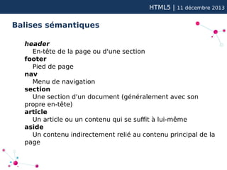 HTML5 |

11 décembre 2013

Balises sémantiques
header
En-tête de la page ou d'une section
footer
Pied de page
nav
Menu de navigation
section
Une section d'un document (généralement avec son
propre en-tête)
article
Un article ou un contenu qui se suffit à lui-même
aside
Un contenu indirectement relié au contenu principal de la
page

 