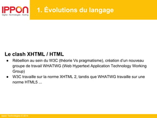 Ippon Technologies © 2014
1. Évolutions du langage
Le clash XHTML / HTML
● Rébellion au sein du W3C (théorie Vs pragmatisme), création d’un nouveau
groupe de travail WHATWG (Web Hypertext Application Technology Working
Group)
● W3C travaille sur la norme XHTML 2, tandis que WHATWG travaille sur une
norme HTML5 ...
 