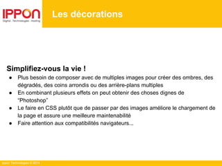 Ippon Technologies © 2014
Les décorations
Simplifiez-vous la vie !
● Plus besoin de composer avec de multiples images pour créer des ombres, des
dégradés, des coins arrondis ou des arrière-plans multiples
● En combinant plusieurs effets on peut obtenir des choses dignes de
“Photoshop”
● Le faire en CSS plutôt que de passer par des images améliore le chargement de
la page et assure une meilleure maintenabilité
● Faire attention aux compatibilités navigateurs...
 