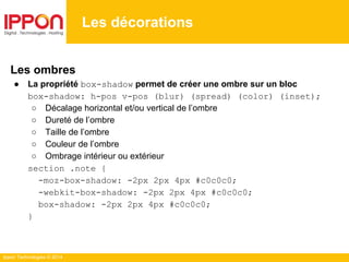 Ippon Technologies © 2014
Les décorations
Les ombres
● La propriété box-shadow permet de créer une ombre sur un bloc
box-shadow: h-pos v-pos (blur) (spread) (color) (inset);
○ Décalage horizontal et/ou vertical de l’ombre
○ Dureté de l’ombre
○ Taille de l’ombre
○ Couleur de l’ombre
○ Ombrage intérieur ou extérieur
section .note {
-moz-box-shadow: -2px 2px 4px #c0c0c0;
-webkit-box-shadow: -2px 2px 4px #c0c0c0;
box-shadow: -2px 2px 4px #c0c0c0;
}
 