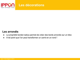 Ippon Technologies © 2014
Les décorations
Les arrondis
● La propriété border-radius permet de créer des bords arrondis sur un bloc
● A tel point que l’on peut transformer un carré en un rond !
 