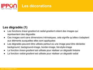 Ippon Technologies © 2014
Les décorations
Les dégradés (1)
● Les fonctions linear-gradient et radial-gradient créent des images qui
représentent des dégradés
● Ces images sont sans dimensions intrinsèques, cela signifie qu’elles s’adaptent
aux éléments auxquelles elles sont appliquées
● Les dégradés peuvent être utilisés partout où une image peut être déclarée:
background, background-image, border-image, list-style-image
● La fonction linear-gradient est utilisée pour réaliser un dégradé linéaire
● La fonction radial-gradient est utilisée pour réaliser un dégradé radial
 