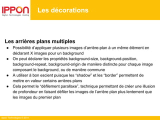 Ippon Technologies © 2014
Les décorations
Les arrières plans multiples
● Possibilité d’appliquer plusieurs images d’arrière-plan à un même élément en
déclarant X images pour un background
● On peut déclarer les propriétés background-size, background-position,
background-repeat, background-origin de manière distincte pour chaque image
composant le background, ou de manière commune
● A utiliser à bon escient puisque les “shadow” et les “border” permettent de
mettre en valeur certains arrières plans
● Cela permet le “défilement parallaxe”, technique permettant de créer une illusion
de profondeur en faisant défiler les images de l’arrière plan plus lentement que
les images du premier plan
 