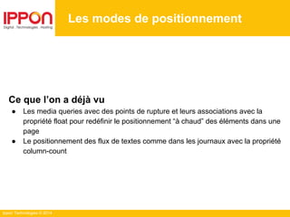 Ippon Technologies © 2014
Les modes de positionnement
Ce que l’on a déjà vu
● Les media queries avec des points de rupture et leurs associations avec la
propriété float pour redéfinir le positionnement “à chaud” des éléments dans une
page
● Le positionnement des flux de textes comme dans les journaux avec la propriété
column-count
 