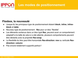 Ippon Technologies © 2014
Les modes de positionnement
Flexbox, la nouveauté
● Jusque là, les principaux type de positionnement étaient block, inline, inline-
block et table
● Nouveau type de positionnement : flex pour un bloc “flexible”
● Les éléments contenus dans un bloc typé flex, peuvent avoir un comportement
adaptatif si la taille de celui-ci a été atteinte, plusieurs comportements peuvent
être déclarés avec la propriété flex-wrap
● La flexibilité du bloc peut être horizontale flex-direction: row ou verticale flex-
direction: column
● Pas encore totalement supporté partout !
 