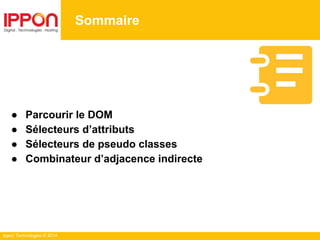 Ippon Technologies © 2014
Sommaire
● Parcourir le DOM
● Sélecteurs d’attributs
● Sélecteurs de pseudo classes
● Combinateur d’adjacence indirecte
 
