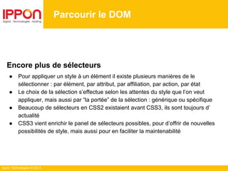 Ippon Technologies © 2014
Parcourir le DOM
Encore plus de sélecteurs
● Pour appliquer un style à un élément il existe plusieurs manières de le
sélectionner : par élément, par attribut, par affiliation, par action, par état
● Le choix de la sélection s’effectue selon les attentes du style que l’on veut
appliquer, mais aussi par “la portée” de la sélection : générique ou spécifique
● Beaucoup de sélecteurs en CSS2 existaient avant CSS3, ils sont toujours d’
actualité
● CSS3 vient enrichir le panel de sélecteurs possibles, pour d’offrir de nouvelles
possibilités de style, mais aussi pour en faciliter la maintenabilité
 