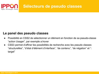 Ippon Technologies © 2014
Sélecteurs de pseudo classes
Le panel des pseudo classes
● Possibilité en CSS2 de sélectionner un élément en fonction de sa pseudo-classe
“action Usager”, par exemple a:hover
● CSS3 permet d’affiner les possibilités de recherche avec les pseudo classes
“structurelles”, “d’état d’élément d’interface”, “de contenu”, “de négation” et “:
target”
 