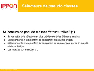 Ippon Technologies © 2014
Sélecteurs de pseudo classes
Sélecteurs de pseudo classes “structurelles” (1)
● Ils permettent de sélectionner plus précisément des éléments enfants
● Sélectionner le n-ième enfant de son parent avec E:nth-child(n)
● Sélectionner le n-ième enfant de son parent en commençant par la fin avec E:
nth-last-child(n)
● Les indexes commencent à 0
 