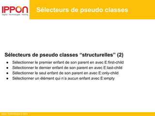 Ippon Technologies © 2014
Sélecteurs de pseudo classes
Sélecteurs de pseudo classes “structurelles” (2)
● Sélectionner le premier enfant de son parent en avec E:first-child
● Sélectionner le dernier enfant de son parent en avec E:last-child
● Sélectionner le seul enfant de son parent en avec E:only-child
● Sélectionner un élément qui n’a aucun enfant avec E:empty
 