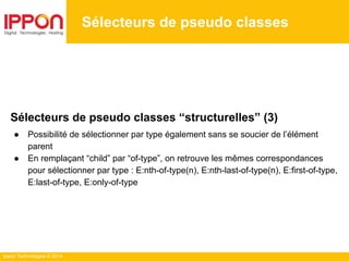 Ippon Technologies © 2014
Sélecteurs de pseudo classes
Sélecteurs de pseudo classes “structurelles” (3)
● Possibilité de sélectionner par type également sans se soucier de l’élément
parent
● En remplaçant “child” par “of-type”, on retrouve les mêmes correspondances
pour sélectionner par type : E:nth-of-type(n), E:nth-last-of-type(n), E:first-of-type,
E:last-of-type, E:only-of-type
 