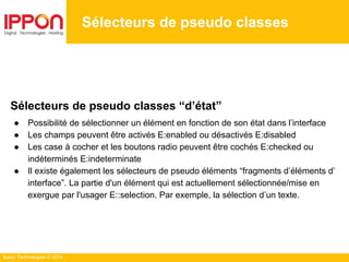 Ippon Technologies © 2014
Sélecteurs de pseudo classes
Sélecteurs de pseudo classes “d’état”
● Possibilité de sélectionner un élément en fonction de son état dans l’interface
● Les champs peuvent être activés E:enabled ou désactivés E:disabled
● Les case à cocher et les boutons radio peuvent être cochés E:checked ou
indéterminés E:indeterminate
● Il existe également les sélecteurs de pseudo éléments “fragments d’éléments d’
interface”. La partie d'un élément qui est actuellement sélectionnée/mise en
exergue par l'usager E::selection. Par exemple, la sélection d’un texte.
 