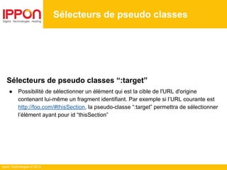 Ippon Technologies © 2014
Sélecteurs de pseudo classes
Sélecteurs de pseudo classes “:target”
● Possibilité de sélectionner un élément qui est la cible de l'URL d'origine
contenant lui-même un fragment identifiant. Par exemple si l’URL courante est
http://foo.com/#thisSection, la pseudo-classe “:target” permettra de sélectionner
l’élément ayant pour id “thisSection”
 