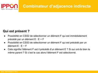 Ippon Technologies © 2014
Combinateur d’adjacence indirecte
Qui est présent ?
● Possibilité en CSS2 de sélectionner un élément F qui est immédiatement
précédé par un élément E : E + F
● Possibilité en CSS3 de sélectionner un élément F qui est précédé par un
élément E : E ~ F
● Cela signifie l’élément F est il précédé d’un élément E ? Si oui ont-ils bien le
même parent ? Si c’est le cas alors l’élément F est sélectionné.
 