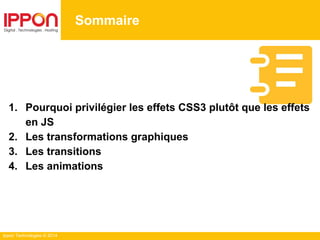 Ippon Technologies © 2014
Sommaire
1. Pourquoi privilégier les effets CSS3 plutôt que les effets
en JS
2. Les transformations graphiques
3. Les transitions
4. Les animations
 