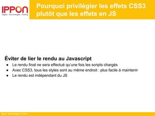Ippon Technologies © 2014
Pourquoi privilégier les effets CSS3
plutôt que les effets en JS
Éviter de lier le rendu au Javascript
● Le rendu final ne sera effectué qu’une fois les scripts chargés
● Avec CSS3, tous les styles sont au même endroit : plus facile à maintenir
● Le rendu est indépendant du JS
 