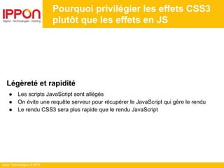 Ippon Technologies © 2014
Pourquoi privilégier les effets CSS3
plutôt que les effets en JS
Légèreté et rapidité
● Les scripts JavaScript sont allégés
● On évite une requête serveur pour récupérer le JavaScript qui gère le rendu
● Le rendu CSS3 sera plus rapide que le rendu JavaScript
 