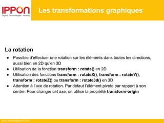 Ippon Technologies © 2014
Les transformations graphiques
La rotation
● Possible d’effectuer une rotation sur les éléments dans toutes les directions,
aussi bien en 2D qu’en 3D
● Utilisation de la fonction transform : rotate() en 2D
● Utilisation des fonctions transform : rotateX(), transform : rotateY(),
transform : rotateZ() ou transform : rotate3d() en 3D
● Attention à l’axe de rotation. Par défaut l’élément pivote par rapport à son
centre. Pour changer cet axe, on utilise la propriété transform-origin
 