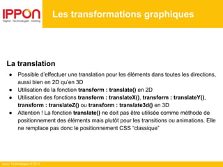 Ippon Technologies © 2014
Les transformations graphiques
La translation
● Possible d’effectuer une translation pour les éléments dans toutes les directions,
aussi bien en 2D qu’en 3D
● Utilisation de la fonction transform : translate() en 2D
● Utilisation des fonctions transform : translateX(), transform : translateY(),
transform : translateZ() ou transform : translate3d() en 3D
● Attention ! La fonction translate() ne doit pas être utilisée comme méthode de
positionnement des éléments mais plutôt pour les transitions ou animations. Elle
ne remplace pas donc le positionnement CSS “classique”
 