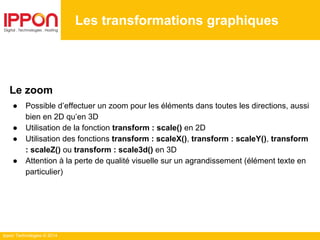 Ippon Technologies © 2014
Les transformations graphiques
Le zoom
● Possible d’effectuer un zoom pour les éléments dans toutes les directions, aussi
bien en 2D qu’en 3D
● Utilisation de la fonction transform : scale() en 2D
● Utilisation des fonctions transform : scaleX(), transform : scaleY(), transform
: scaleZ() ou transform : scale3d() en 3D
● Attention à la perte de qualité visuelle sur un agrandissement (élément texte en
particulier)
 