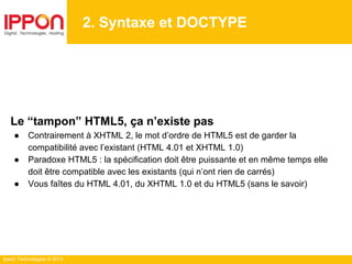 Ippon Technologies © 2014
2. Syntaxe et DOCTYPE
Le “tampon” HTML5, ça n’existe pas
● Contrairement à XHTML 2, le mot d’ordre de HTML5 est de garder la
compatibilité avec l’existant (HTML 4.01 et XHTML 1.0)
● Paradoxe HTML5 : la spécification doit être puissante et en même temps elle
doit être compatible avec les existants (qui n’ont rien de carrés)
● Vous faîtes du HTML 4.01, du XHTML 1.0 et du HTML5 (sans le savoir)
 