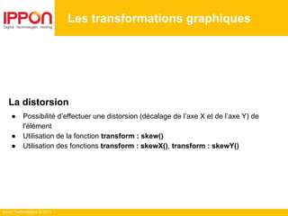 Ippon Technologies © 2014
Les transformations graphiques
La distorsion
● Possibilité d’effectuer une distorsion (décalage de l’axe X et de l’axe Y) de
l'élément
● Utilisation de la fonction transform : skew()
● Utilisation des fonctions transform : skewX(), transform : skewY()
 