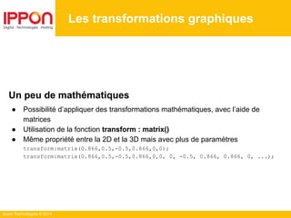 Ippon Technologies © 2014
Les transformations graphiques
Un peu de mathématiques
● Possibilité d’appliquer des transformations mathématiques, avec l’aide de
matrices
● Utilisation de la fonction transform : matrix()
● Même propriété entre la 2D et la 3D mais avec plus de paramètres
transform:matrix(0.866,0.5,-0.5,0.866,0,0);
transform:matrix(0.866,0.5,-0.5,0.866,0,0, 0, -0.5, 0.866, 0.866, 0, ...);
 