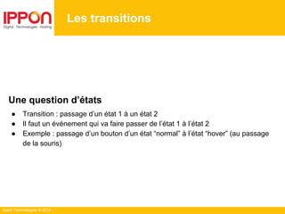 Ippon Technologies © 2014
Les transitions
Une question d’états
● Transition : passage d’un état 1 à un état 2
● Il faut un événement qui va faire passer de l’état 1 à l’état 2
● Exemple : passage d’un bouton d’un état “normal” à l’état “hover” (au passage
de la souris)
 