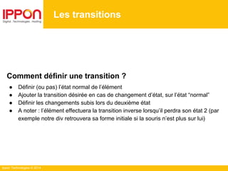 Ippon Technologies © 2014
Les transitions
Comment définir une transition ?
● Définir (ou pas) l’état normal de l’élément
● Ajouter la transition désirée en cas de changement d’état, sur l’état “normal”
● Définir les changements subis lors du deuxième état
● A noter : l’élément effectuera la transition inverse lorsqu’il perdra son état 2 (par
exemple notre div retrouvera sa forme initiale si la souris n’est plus sur lui)
 