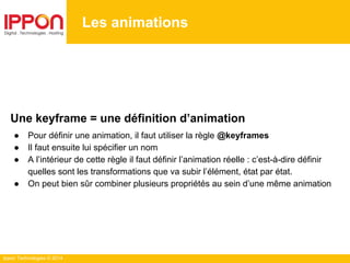 Ippon Technologies © 2014
Les animations
Une keyframe = une définition d’animation
● Pour définir une animation, il faut utiliser la règle @keyframes
● Il faut ensuite lui spécifier un nom
● A l’intérieur de cette règle il faut définir l’animation réelle : c’est-à-dire définir
quelles sont les transformations que va subir l’élément, état par état.
● On peut bien sûr combiner plusieurs propriétés au sein d’une même animation
 