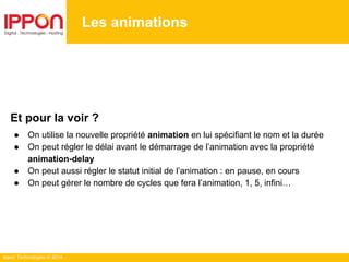 Ippon Technologies © 2014
Les animations
Et pour la voir ?
● On utilise la nouvelle propriété animation en lui spécifiant le nom et la durée
● On peut régler le délai avant le démarrage de l’animation avec la propriété
animation-delay
● On peut aussi régler le statut initial de l’animation : en pause, en cours
● On peut gérer le nombre de cycles que fera l’animation, 1, 5, infini…
 