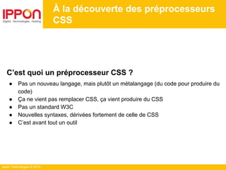 Ippon Technologies © 2014
À la découverte des préprocesseurs
CSS
C’est quoi un préprocesseur CSS ?
● Pas un nouveau langage, mais plutôt un métalangage (du code pour produire du
code)
● Ça ne vient pas remplacer CSS, ça vient produire du CSS
● Pas un standard W3C
● Nouvelles syntaxes, dérivées fortement de celle de CSS
● C’est avant tout un outil
 