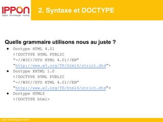 Ippon Technologies © 2014
2. Syntaxe et DOCTYPE
Quelle grammaire utilisons nous au juste ?
● Doctype HTML 4.01
<!DOCTYPE HTML PUBLIC
“-//W3C//DTD HTML 4.01//EN”
“http://www.w3.org/TR/html4/strict.dtd”>
● Doctype XHTML 1.0
<!DOCTYPE HTML PUBLIC
“-//W3C//DTD HTML 4.01//EN”
“http://www.w3.org/TR/html4/strict.dtd”>
● Doctype HTML5
<!DOCTYPE html>
 