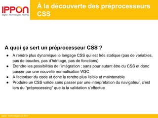 Ippon Technologies © 2014
À la découverte des préprocesseurs
CSS
A quoi ça sert un préprocesseur CSS ?
● A rendre plus dynamique le langage CSS qui est très statique (pas de variables,
pas de boucles, pas d’héritage, pas de fonctions)
● Étendre les possibilités de l’intégration ; sans pour autant être du CSS et donc
passer par une nouvelle normalisation W3C
● A factoriser du code et donc le rendre plus lisible et maintenable
● Produire un CSS valide sans passer par une interprétation du navigateur, c’est
lors du “préprocessing” que la la validation s’effectue
 