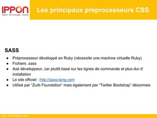 Ippon Technologies © 2014
Les principaux préprocesseurs CSS
SASS
● Préprocesseur développé en Ruby (nécessite une machine virtuelle Ruby)
● Fichiers .sass
● Axé développeur, car plutôt basé sur les lignes de commande et plus dur d’
installation
● Le site officiel : http://sass-lang.com
● Utilisé par “Zurb Foundation” mais également par “Twitter Bootstrap” désormais
 