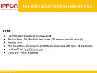 Ippon Technologies © 2014
Les principaux préprocesseurs CSS
LESS
● Préprocesseur développé en JavaScript
● Peut s’utiliser côté client (via less.js) ou côté serveur (module node.js)
● Fichiers .less
● Axé intégrateur, car simplicité d’installation (du moins côté client) et d’utilisation
● Le site officiel : http://lesscss.org
● Utilisé par “Twitter Bootstrap”
 