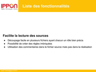 Ippon Technologies © 2014
Liste des fonctionnalités
Facilite la lecture des sources
● Découpage facile en plusieurs fichiers ayant chacun un rôle bien précis
● Possibilité de créer des règles imbriquées
● Utilisation des commentaires dans le fichier source mais pas dans la réalisation
 