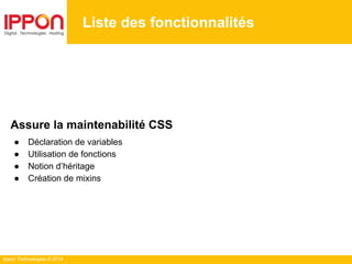 Ippon Technologies © 2014
Liste des fonctionnalités
Assure la maintenabilité CSS
● Déclaration de variables
● Utilisation de fonctions
● Notion d’héritage
● Création de mixins
 