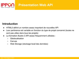 Ippon Technologies © 2014
Présentation Web API
Introduction
● HTML5 définit un nombre assez important de nouvelles API
● Leur pertinence est variable en fonction du type de projet concerné (toutes ne
sont pas utiles dans tous les projets)
● La formation illustre 3 API assez fréquemment utilisées :
○ Géolocalisation
○ Canvas
○ Web Storage (stockage local des données)
 