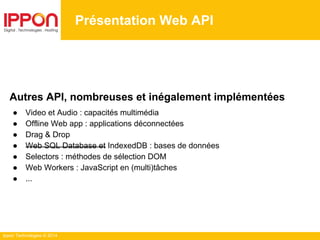 Ippon Technologies © 2014
Présentation Web API
Autres API, nombreuses et inégalement implémentées
● Video et Audio : capacités multimédia
● Offline Web app : applications déconnectées
● Drag & Drop
● Web SQL Database et IndexedDB : bases de données
● Selectors : méthodes de sélection DOM
● Web Workers : JavaScript en (multi)tâches
● ...
 