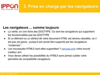 Ippon Technologies © 2014
3. Prise en charge par les navigateurs
Les navigateurs ... comme toujours
● La vérité, on s’en fiche des DOCTYPE. Ce sont les navigateurs qui supportent
les fonctionnalités pas les DOCTYPE
● Si un élément ou un attribut de votre document HTML est devenu obsolète, ce n’
est pas (si) grave ; puisqu’il est censé être supporté par les navigateurs
“modernes”.
● Les nouveautés HTML5 sont elles supportées ? caniuse.com votre nouvel
meilleur ami
● Vous devez utiliser les possibilités du HTML5 sans jamais oublier votre
périmètre de compatibilité navigateurs
 