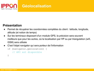 Ippon Technologies © 2014
Géolocalisation
Présentation
● Permet de récupérer les coordonnées complètes du client : latitude, longitude,
altitude (et notion de temps)
● Sur les terminaux disposant d'un module GPS, la précision sera souvent
meilleure que pour les autres, où la localisation par l'IP ou par triangulation (wifi,
GSM) sera utilisée
● C'est l'objet navigator qui sera porteur de l'information
if (navigator.geolocation) {
// API est disponible
}
 