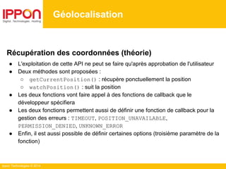 Ippon Technologies © 2014
Géolocalisation
Récupération des coordonnées (théorie)
● L'exploitation de cette API ne peut se faire qu'après approbation de l'utilisateur
● Deux méthodes sont proposées :
○ getCurrentPosition() : récupère ponctuellement la position
○ watchPosition() : suit la position
● Les deux fonctions vont faire appel à des fonctions de callback que le
développeur spécifiera
● Les deux fonctions permettent aussi de définir une fonction de callback pour la
gestion des erreurs : TIMEOUT, POSITION_UNAVAILABLE,
PERMISSION_DENIED, UNKNOWN_ERROR
● Enfin, il est aussi possible de définir certaines options (troisième paramètre de la
fonction)
 