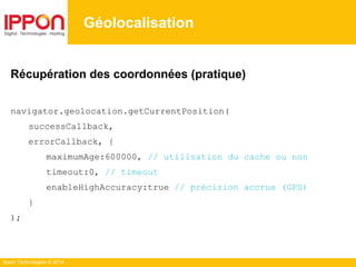 Ippon Technologies © 2014
Géolocalisation
Récupération des coordonnées (pratique)
navigator.geolocation.getCurrentPosition(
successCallback,
errorCallback, {
maximumAge:600000, // utilisation du cache ou non
timeout:0, // timeout
enableHighAccuracy:true // précision accrue (GPS)
}
);
 