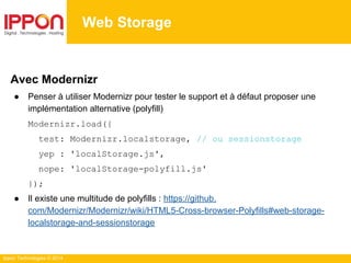 Ippon Technologies © 2014
Web Storage
Avec Modernizr
● Penser à utiliser Modernizr pour tester le support et à défaut proposer une
implémentation alternative (polyfill)
Modernizr.load({
test: Modernizr.localstorage, // ou sessionstorage
yep : 'localStorage.js',
nope: 'localStorage-polyfill.js'
});
● Il existe une multitude de polyfills : https://github.
com/Modernizr/Modernizr/wiki/HTML5-Cross-browser-Polyfills#web-storage-
localstorage-and-sessionstorage
 