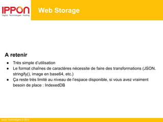 Ippon Technologies © 2014
A retenir
● Très simple d’utilisation
● Le format chaînes de caractères nécessite de faire des transformations (JSON.
stringify(), image en base64, etc.)
● Ça reste très limité au niveau de l’espace disponible, si vous avez vraiment
besoin de place : IndexedDB
Web Storage
 