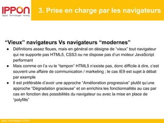 Ippon Technologies © 2014
3. Prise en charge par les navigateurs
“Vieux” navigateurs Vs navigateurs “modernes”
● Définitions assez floues, mais en général on désigne de “vieux” tout navigateur
qui ne supporte pas HTML5, CSS3 ou ne dispose pas d’un moteur JavaScript
performant
● Mais comme on l’a vu le “tampon” HTML5 n’existe pas, donc difficile à dire, c’est
souvent une affaire de communication / marketing ; le cas IE9 est sujet à débat
par exemple
● Il est préférable d’avoir une approche “Amélioration progressive” plutôt qu’une
approche “Dégradation gracieuse” et on enrichira les fonctionnalités au cas par
cas en fonction des possibilités du navigateur ou avec la mise en place de
“polyfills”
 