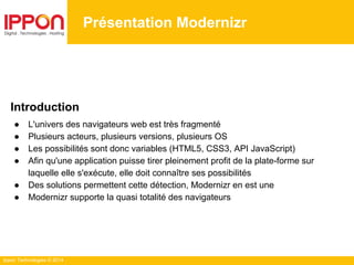 Ippon Technologies © 2014
Présentation Modernizr
Introduction
● L'univers des navigateurs web est très fragmenté
● Plusieurs acteurs, plusieurs versions, plusieurs OS
● Les possibilités sont donc variables (HTML5, CSS3, API JavaScript)
● Afin qu'une application puisse tirer pleinement profit de la plate-forme sur
laquelle elle s'exécute, elle doit connaître ses possibilités
● Des solutions permettent cette détection, Modernizr en est une
● Modernizr supporte la quasi totalité des navigateurs
 